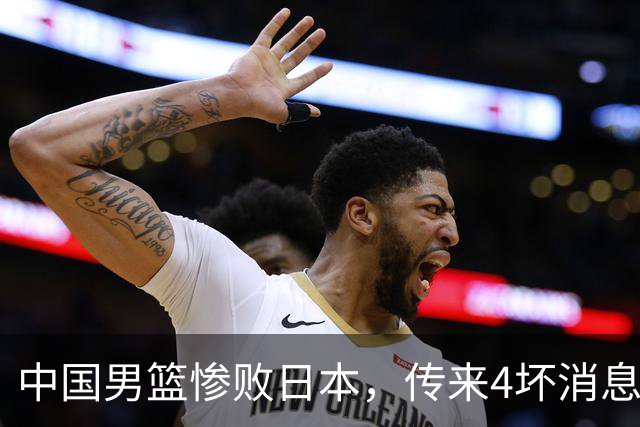 中国男篮惨败日本，传来4坏消息1好消息，防守崩盘，郭士强或下课